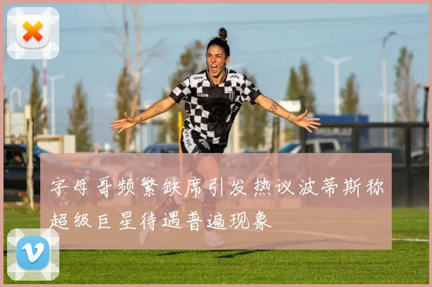 字母哥频繁缺席引发热议波蒂斯称超级巨星待遇普遍现象