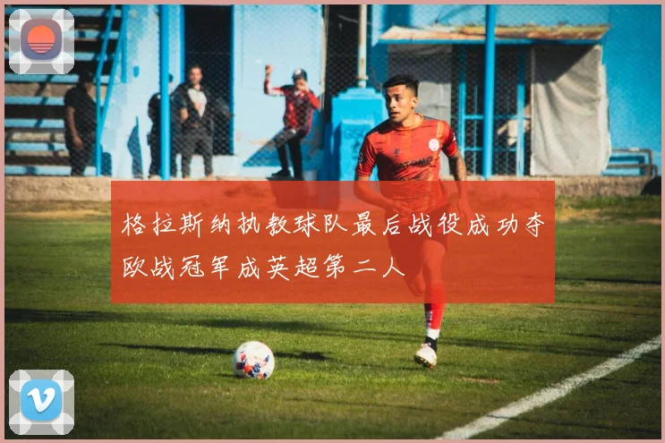 格拉斯纳执教球队最后战役成功夺欧战冠军成英超第二人