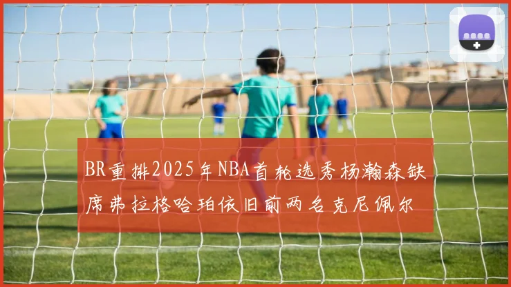 BR重排2025年NBA首轮选秀杨瀚森缺席弗拉格哈珀依旧前两名克尼佩尔锁定探花位