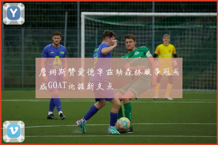 詹姆斯赞爱德华兹助森林狼争冠或成GOAT论据新支点