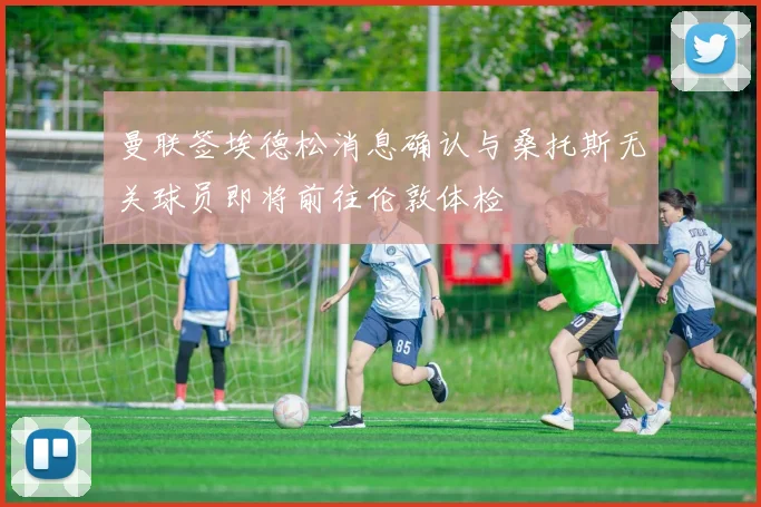 曼联签埃德松消息确认与桑托斯无关球员即将前往伦敦体检