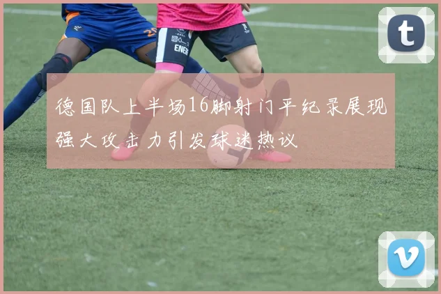 德国队上半场16脚射门平纪录展现强大攻击力引发球迷热议