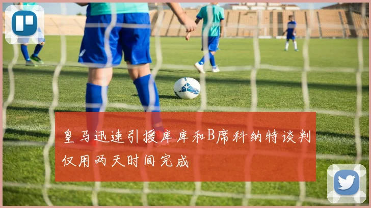 皇马迅速引援库库和B席科纳特谈判仅用两天时间完成