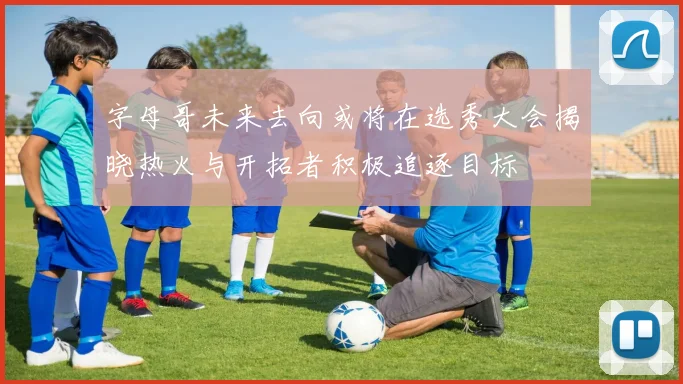 字母哥未来去向或将在选秀大会揭晓热火与开拓者积极追逐目标
