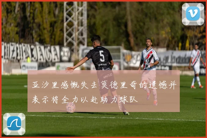 亚沙里感慨失去莫德里奇的遗憾并表示将全力以赴助力球队