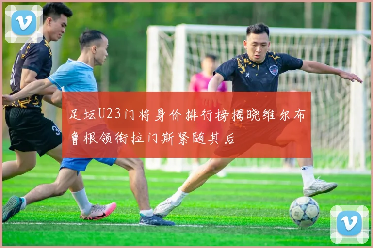 足坛U23门将身价排行榜揭晓维尔布鲁根领衔拉门斯紧随其后