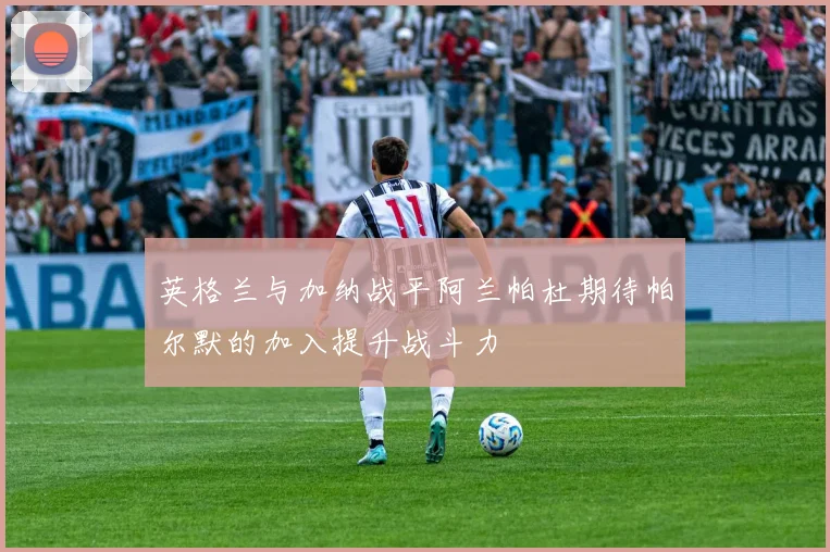 英格兰与加纳战平阿兰帕杜期待帕尔默的加入提升战斗力