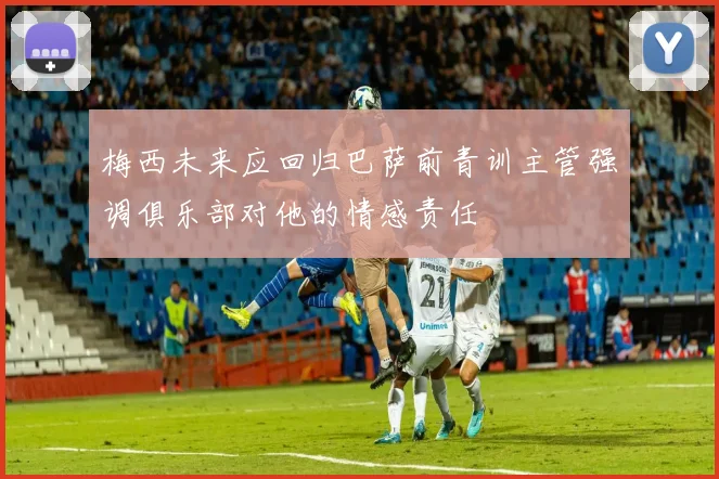 梅西未来应回归巴萨前青训主管强调俱乐部对他的情感责任